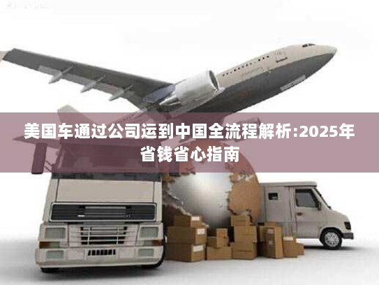 美国车通过公司运到中国全流程解析:2025年省钱省心指南 美国车通过公司运到中国全流程解析:2025年省钱省心指南