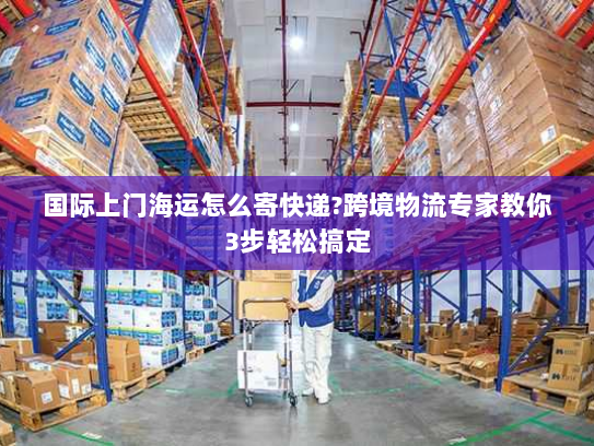 国际上门海运怎么寄快递?跨境物流专家教你3步轻松搞定