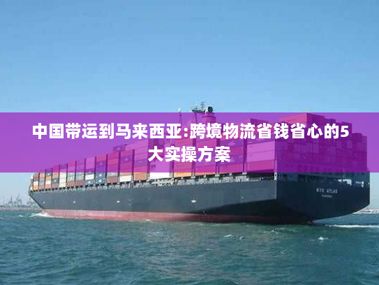 中国带运到马来西亚:跨境物流省钱省心的5大实操方案 中国带运到马来西亚:跨境物流省钱省心的5大实操方案