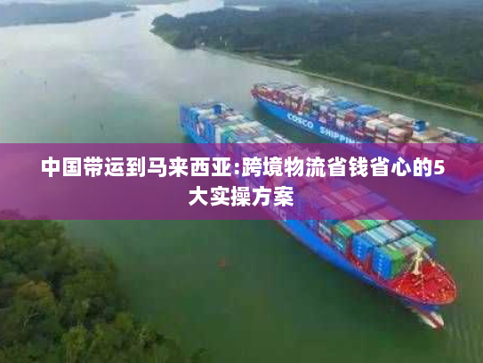 中国带运到马来西亚:跨境物流省钱省心的5大实操方案 中国带运到马来西亚:跨境物流省钱省心的5大实操方案