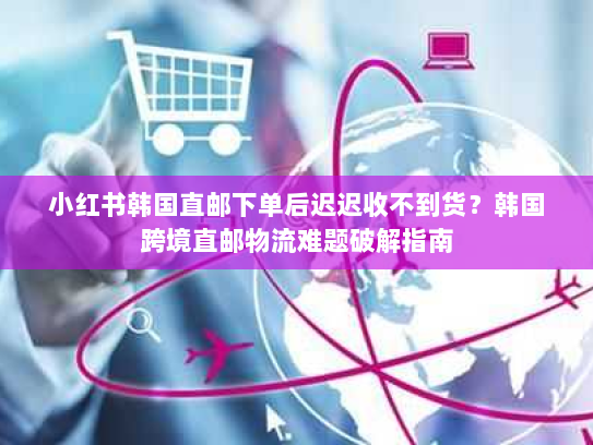 小红书韩国直邮下单后迟迟收不到货?韩国跨境直邮物流难题破解指南 小红书韩国直邮下单后迟迟收不到货?韩国跨境直邮物流难题破解指南