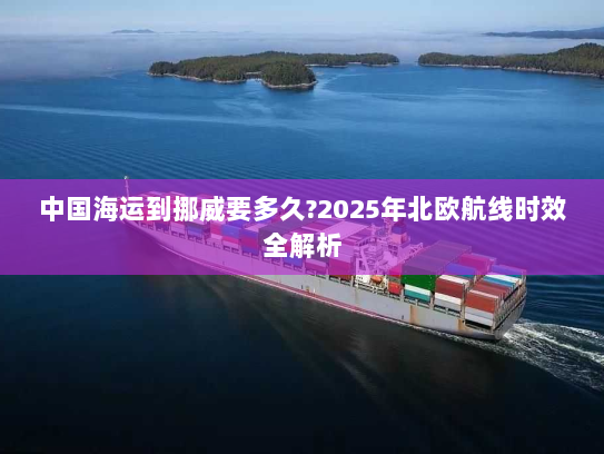 中国海运到挪威要多久?2025年北欧航线时效全解析 中国海运到挪威要多久?2025年北欧航线时效全解析