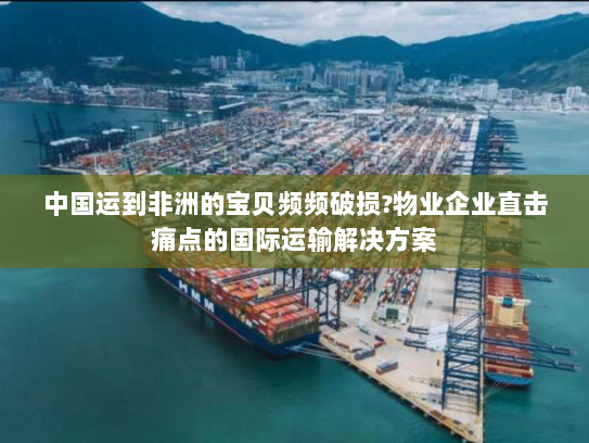 中国运到非洲的宝贝频频破损?物业企业直击痛点的国际运输解决方案 中国运到非洲的宝贝频频破损?物业企业直击痛点的国际运输解决方案