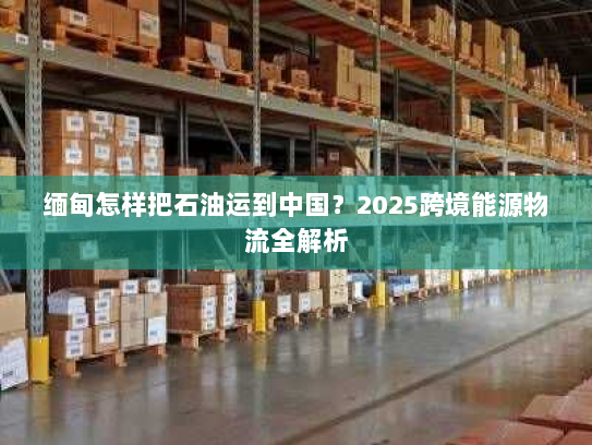 缅甸怎样把石油运到中国？2025跨境能源物流全解析