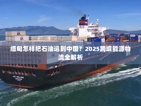 缅甸怎样把石油运到中国？2025跨境能源物流全解析