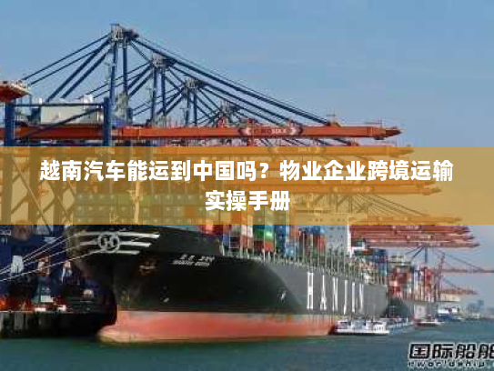 越南汽车能运到中国吗?物业企业跨境运输实操手册 越南汽车能运到中国吗?物业企业跨境运输实操手册