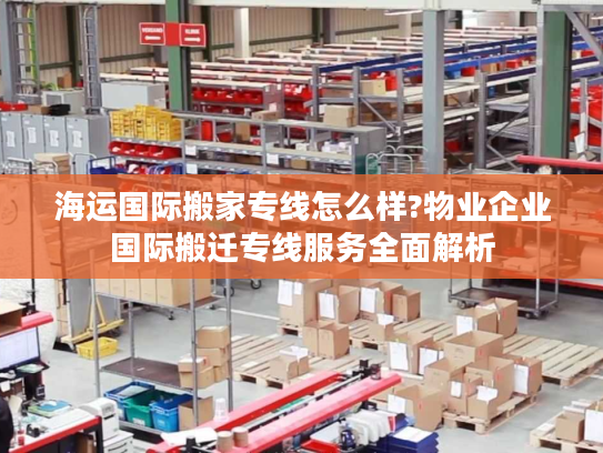 海运国际搬家专线怎么样?物业企业国际搬迁专线服务全面解析