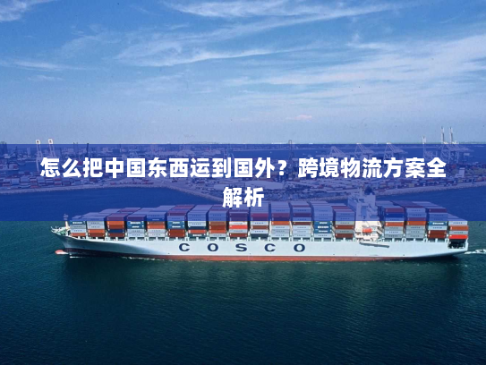 怎么把中国东西运到国外?跨境物流方案全解析 怎么把中国东西运到国外?跨境物流方案全解析