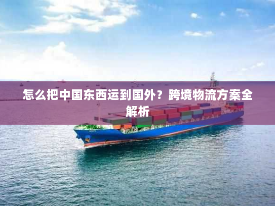 怎么把中国东西运到国外?跨境物流方案全解析 怎么把中国东西运到国外?跨境物流方案全解析