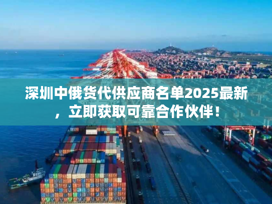 深圳中俄货代供应商名单2025最新,立即获取可靠合作伙伴! 深圳中俄货代供应商名单2025最新,立即获取可靠合作伙伴!