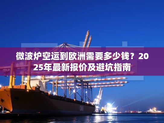 微波炉空运到欧洲需要多少钱？2025年最新报价及避坑指南