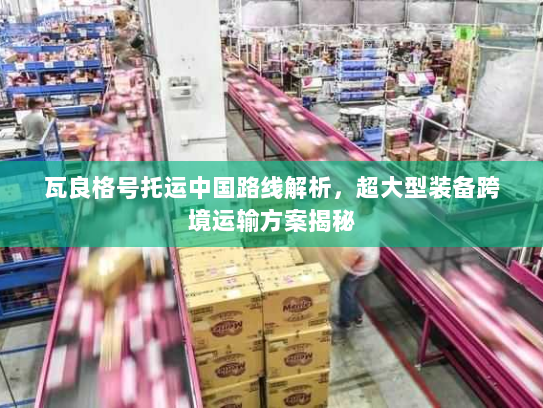 瓦良格号托运中国路线解析,超大型装备跨境运输方案揭秘 瓦良格号托运中国路线解析,超大型装备跨境运输方案揭秘