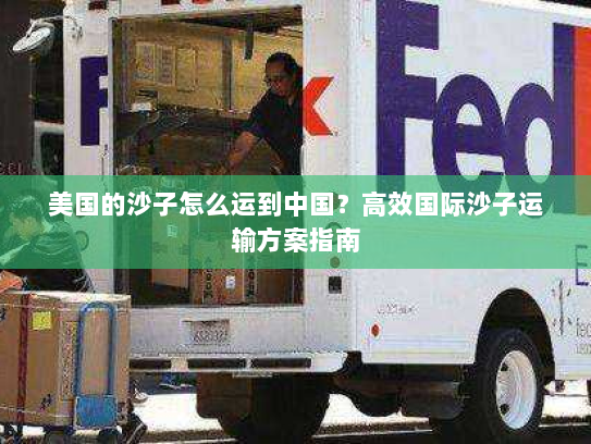美国的沙子怎么运到中国?高效国际沙子运输方案指南 美国的沙子怎么运到中国?高效国际沙子运输方案指南