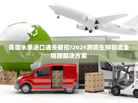 美国水果进口通关被扣?2025跨境生鲜物流全链路解决方案 美国水果进口通关被扣?2025跨境生鲜物流全链路解决方案
