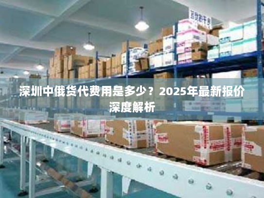 深圳中俄货代费用是多少?2025年最新报价深度解析 深圳中俄货代费用是多少?2025年最新报价深度解析