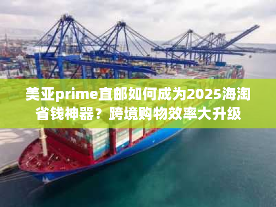 美亚prime直邮如何成为2025海淘省钱神器？跨境购物效率大升级