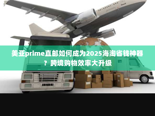 美亚prime直邮如何成为2025海淘省钱神器?跨境购物效率大升级 美亚prime直邮如何成为2025海淘省钱神器?跨境购物效率大升级