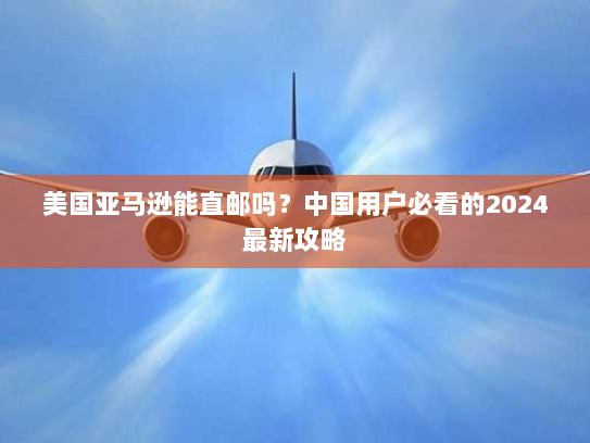 美国亚马逊能直邮吗?中国用户必看的2024最新攻略 美国亚马逊能直邮吗?中国用户必看的2024最新攻略