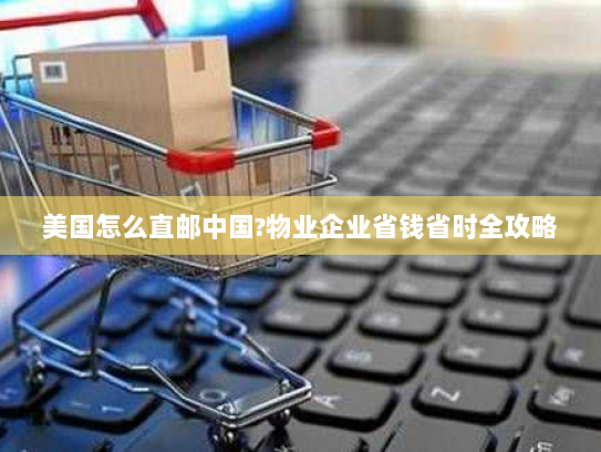 美国怎么直邮中国?物业企业省钱省时全攻略 美国怎么直邮中国?物业企业省钱省时全攻略