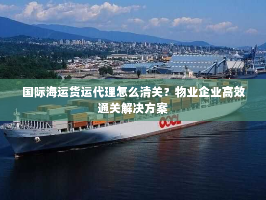 国际海运货运代理怎么清关?物业企业高效通关解决方案 国际海运货运代理怎么清关?物业企业高效通关解决方案