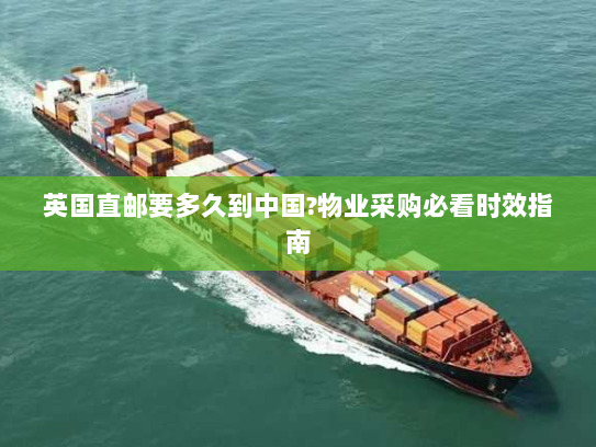 英国直邮要多久到中国?物业采购必看时效指南 英国直邮要多久到中国?物业采购必看时效指南