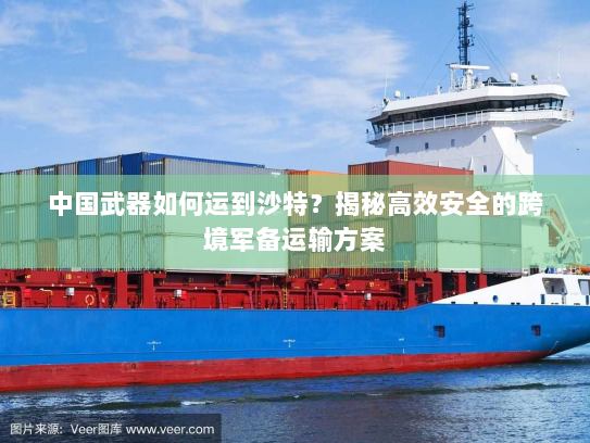 中国武器如何运到沙特?揭秘高效安全的跨境军备运输方案 中国武器如何运到沙特?揭秘高效安全的跨境军备运输方案