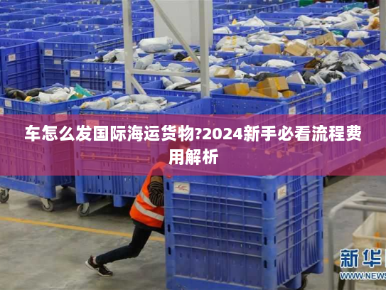 车怎么发国际海运货物?2024新手必看流程费用解析 车怎么发国际海运货物?2024新手必看流程费用解析