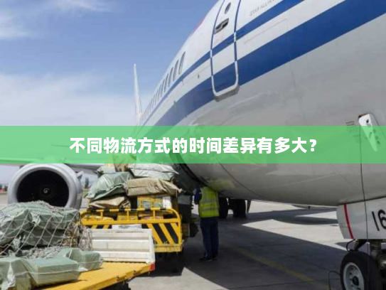 不同物流方式的时间差异有多大? 不同物流方式的时间差异有多大?