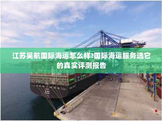 江苏吴航国际海运怎么样?国际海运服务选它的真实评测报告 江苏吴航国际海运怎么样?国际海运服务选它的真实评测报告