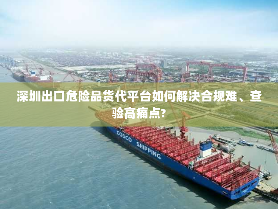 深圳出口危险品货代平台如何解决合规难、查验高痛点? 深圳出口危险品货代平台如何解决合规难、查验高痛点?