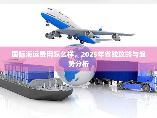 国际海运费用怎么样,2025年省钱攻略与趋势分析 国际海运费用怎么样,2025年省钱攻略与趋势分析