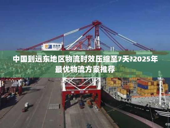 中国到远东地区物流时效压缩至7天?2025年最优物流方案推荐 中国到远东地区物流时效压缩至7天?2025年最优物流方案推荐