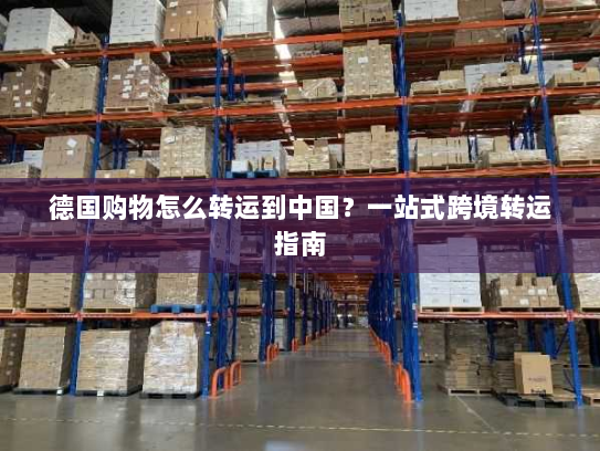德国购物怎么转运到中国？一站式跨境转运指南