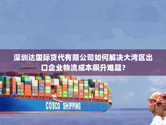 深圳达国际货代有限公司如何解决大湾区出口企业物流成本飙升难题? 深圳达国际货代有限公司如何解决大湾区出口企业物流成本飙升难题?