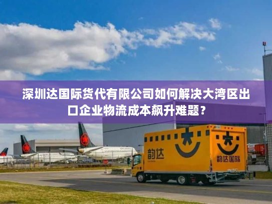 深圳达国际货代有限公司如何解决大湾区出口企业物流成本飙升难题? 深圳达国际货代有限公司如何解决大湾区出口企业物流成本飙升难题?