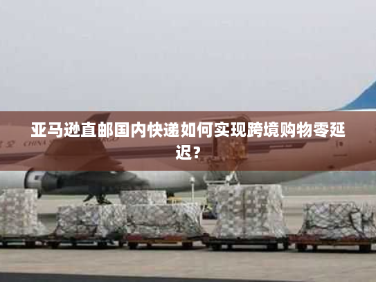 亚马逊直邮国内快递如何实现跨境购物零延迟? 亚马逊直邮国内快递如何实现跨境购物零延迟?