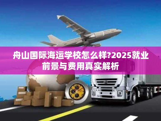舟山国际海运学校怎么样?2025就业前景与费用真实解析
