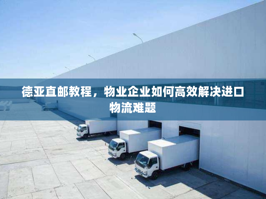 德亚直邮教程,物业企业如何高效解决进口物流难题 德亚直邮教程,物业企业如何高效解决进口物流难题