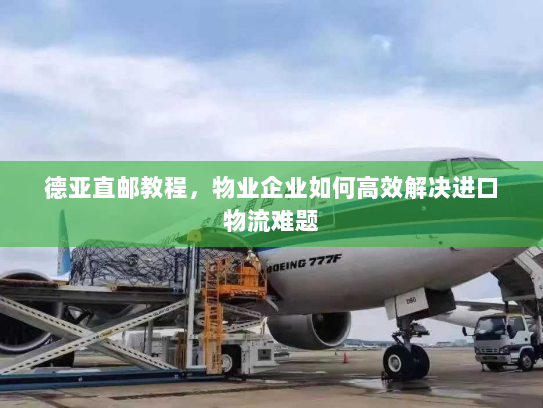 德亚直邮教程,物业企业如何高效解决进口物流难题 德亚直邮教程,物业企业如何高效解决进口物流难题