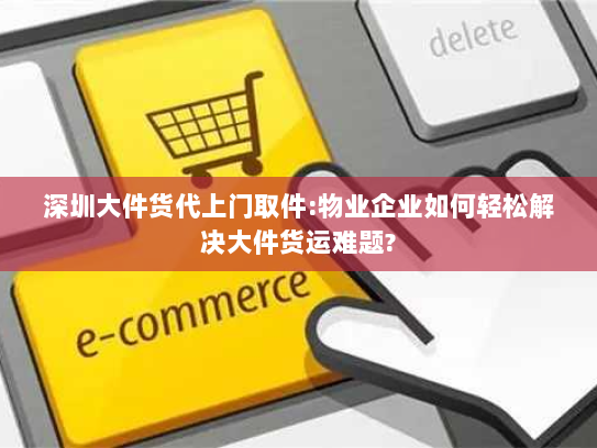深圳大件货代上门取件:物业企业如何轻松解决大件货运难题?
