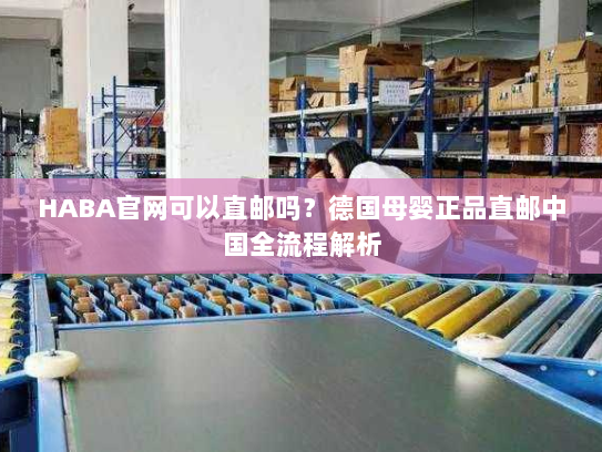 HABA官网可以直邮吗?德国母婴正品直邮中国全流程解析 HABA官网可以直邮吗?德国母婴正品直邮中国全流程解析