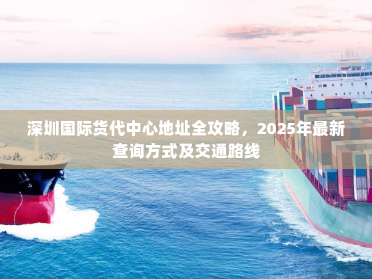 深圳国际货代中心地址全攻略,2025年最新查询方式及交通路线 深圳国际货代中心地址全攻略,2025年最新查询方式及交通路线