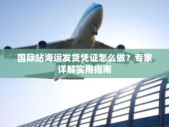 国际站海运发货凭证怎么做?专家详解实用指南 国际站海运发货凭证怎么做?专家详解实用指南