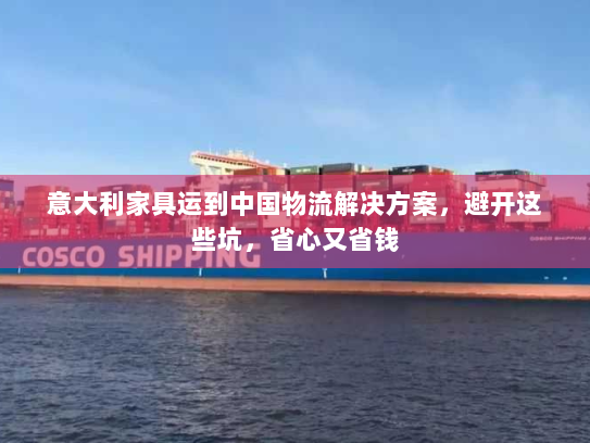 意大利家具运到中国物流解决方案，避开这些坑，省心又省钱