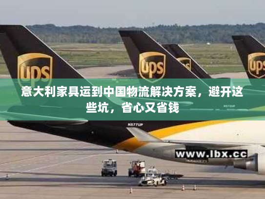 意大利家具运到中国物流解决方案，避开这些坑，省心又省钱