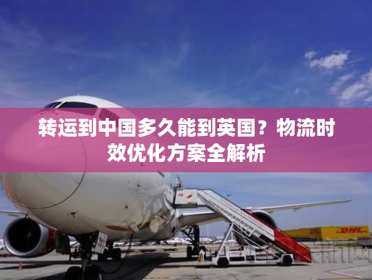 转运到中国多久能到英国？物流时效优化方案全解析