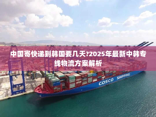 中国寄快递到韩国要几天?2025年最新中韩专线物流方案解析