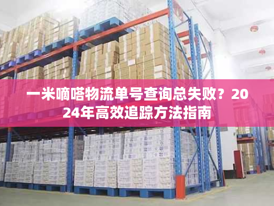 一米嘀嗒物流单号查询总失败?2024年高效追踪方法指南 一米嘀嗒物流单号查询总失败?2024年高效追踪方法指南