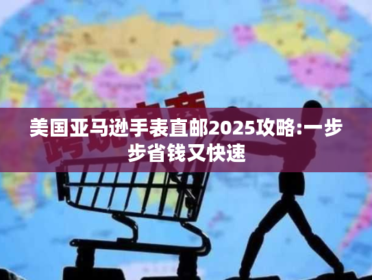 美国亚马逊手表直邮2025攻略:一步步省钱又快速