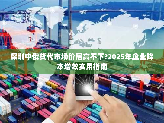 深圳中俄货代市场价居高不下?2025年企业降本增效实用指南 深圳中俄货代市场价居高不下?2025年企业降本增效实用指南